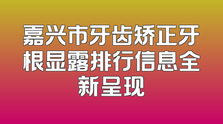 嘉兴市牙齿矫正牙根显露排行信息全新呈现