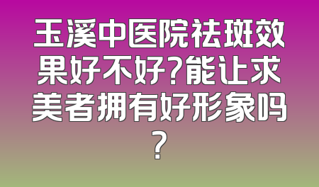 玉溪中医院祛斑效果好不好？能让求美者拥有好形象吗？