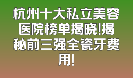 杭州十大私立美容医院榜单揭晓！揭秘前三强全瓷牙费用！