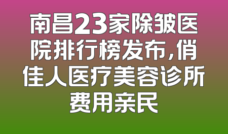 南昌23家除皱医院排行榜发布，俏佳人医疗美容诊所费用亲民