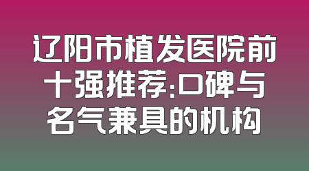 辽阳市植发医院前十强推荐：口碑与名气兼具的机构
