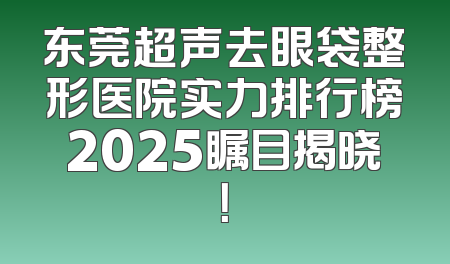 东莞超声去眼袋整形医院实力排行榜2025瞩目揭晓！