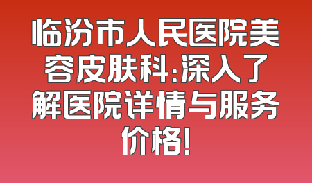 临汾市人民医院美容皮肤科：深入了解医院详情与服务价格！
