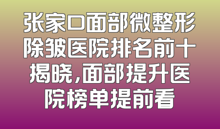 张家口面部微整形除皱医院排名前十揭晓，面部提升医院榜单提前看