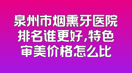 泉州市烟熏牙医院排名谁更好，特色审美价格怎么比
