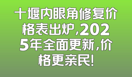 十堰内眼角修复价格表出炉，2025年全面更新，价格更亲民！