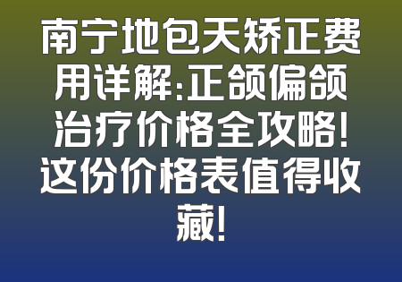 南宁地包天矫正费用详解：正颌偏颌治疗价格全攻略！这份价格表值得收藏！