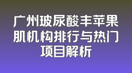 广州玻尿酸丰苹果肌机构排行与热门项目解析