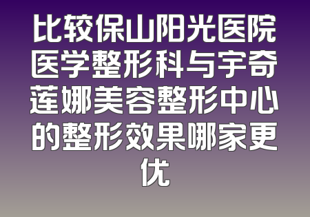 比较保山阳光医院医学整形科与宇奇莲娜美容整形中心的整形效果哪家更优