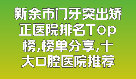 新余市门牙突出矫正医院排名Top榜，榜单分享，十大口腔医院推荐