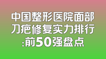 中国整形医院面部刀疤修复实力排行：前50强盘点
