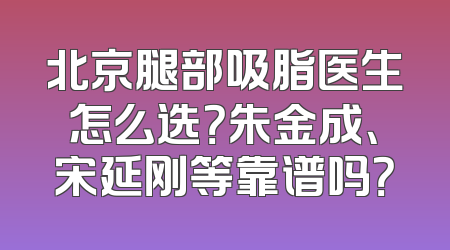 北京腿部吸脂医生怎么选？朱金成、宋延刚等靠谱吗？