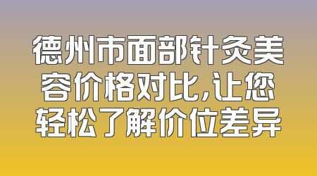 德州市面部针灸美容价格对比，让您轻松了解价位差异