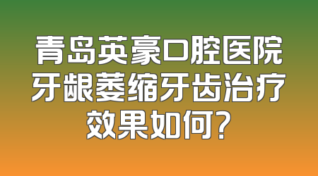 青岛英豪口腔医院牙龈萎缩牙齿治疗效果如何？