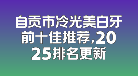 自贡市冷光美白牙前十佳推荐，2025排名更新