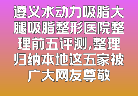 遵义水动力吸脂大腿吸脂整形医院整理前五评测，整理归纳本地这五家被广大网友尊敬