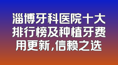 淄博牙科医院十大排行榜及种植牙费用更新，信赖之选