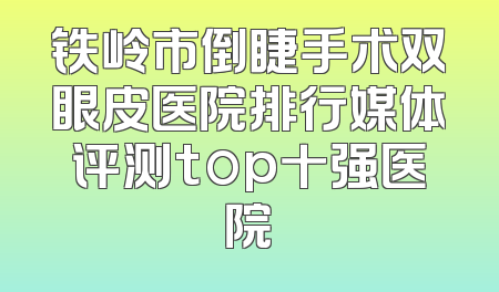 铁岭市倒睫手术双眼皮医院排行媒体评测top十强医院