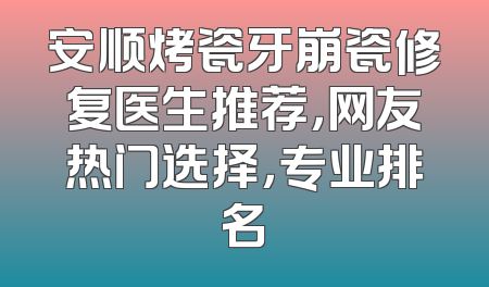 安顺烤瓷牙崩瓷修复医生推荐，网友热门选择，专业排名
