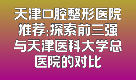 天津口腔整形医院推荐：探索前三强与天津医科大学总医院的对比