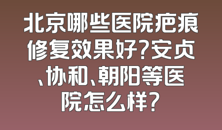 北京哪些医院疤痕修复效果好？安贞、协和、朝阳等医院怎么样？