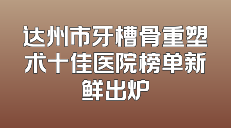 达州市牙槽骨重塑术十佳医院榜单新鲜出炉