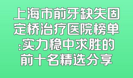 上海市前牙缺失固定桥治疗医院榜单：实力稳中求胜的前十名精选分享