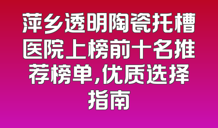 萍乡透明陶瓷托槽医院上榜前十名推荐榜单，优质选择指南