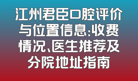 江州君臣口腔评价与位置信息：收费情况、医生推荐及分院地址指南
