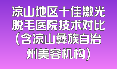 凉山地区十佳激光脱毛医院技术对比(含凉山彝族自治州美容机构)