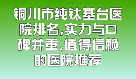 铜川市纯钛基台医院排名，实力与口碑并重，值得信赖的医院推荐