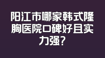 阳江市哪家韩式隆胸医院口碑好且实力强？
