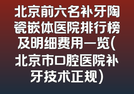 北京前六名补牙陶瓷嵌体医院排行榜及明细费用一览（北京市口腔医院补牙技术正规）