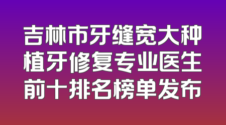 吉林市牙缝宽大种植牙修复专业医生前十排名榜单发布