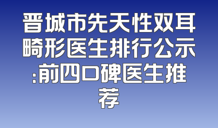 晋城市先天性双耳畸形医生排行公示：前四口碑医生推荐
