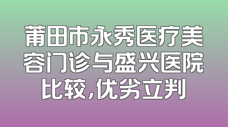 莆田市永秀医疗美容门诊与盛兴医院比较，优劣立判