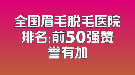 全国眉毛脱毛医院排名：前50强赞誉有加