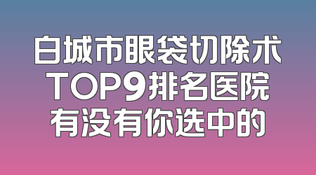 白城市眼袋切除术TOP9排名医院有没有你选中的