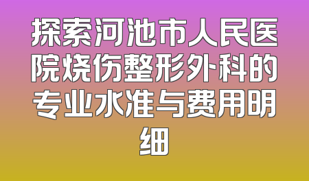 探索河池市人民医院烧伤整形外科的专业水准与费用明细