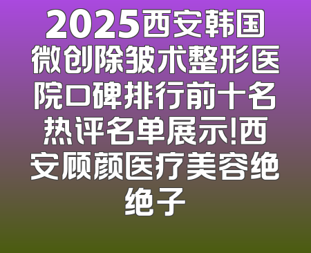 2025西安韩国微创除皱术整形医院口碑排行前十名热评名单展示！西安顾颜医疗美容绝绝子
