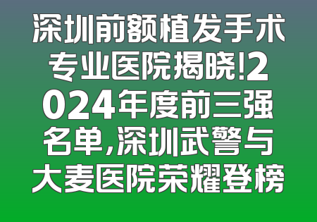 深圳前额植发手术专业医院揭晓！2024年度前三强名单，深圳武警与大麦医院荣耀登榜