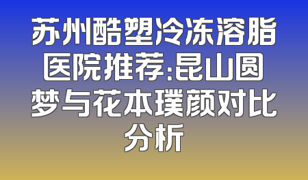 苏州酷塑冷冻溶脂医院推荐：昆山圆梦与花本璞颜对比分析