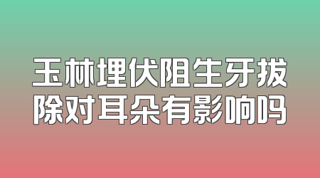 玉林埋伏阻生牙拔除对耳朵有影响吗