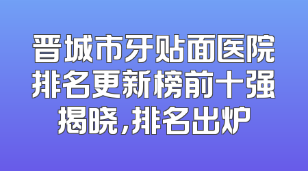 晋城市牙贴面医院排名更新榜前十强揭晓，排名出炉