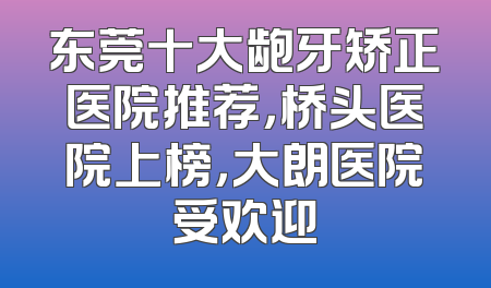 东莞十大龅牙矫正医院推荐，桥头医院上榜，大朗医院受欢迎