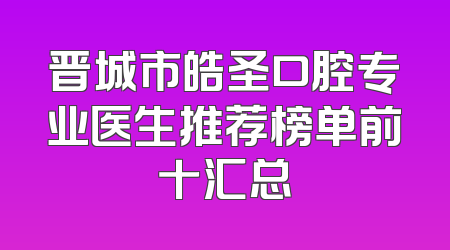 晋城市皓圣口腔专业医生推荐榜单前十汇总