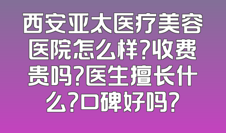西安亚太医疗美容医院怎么样？收费贵吗？医生擅长什么？口碑好吗？