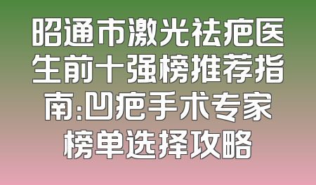 昭通市激光祛疤医生前十强榜推荐指南：凹疤手术专家榜单选择攻略