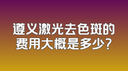 遵义激光去色斑的费用大概是多少？