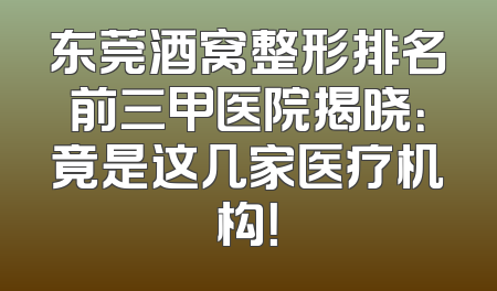 东莞酒窝整形排名前三甲医院揭晓：竟是这几家医疗机构！